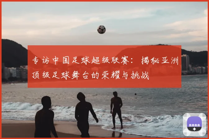 专访中国足球超级联赛:揭秘亚洲顶级足球舞台的荣耀与挑战