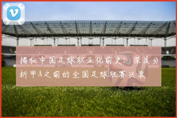 揭秘中国足球职业化前史：深度分析甲A之前的全国足球联赛兴衰