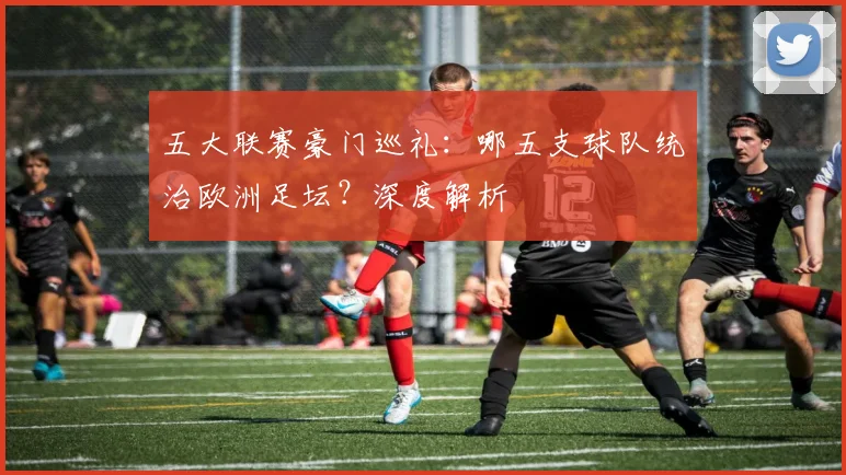 五大联赛豪门巡礼：哪五支球队统治欧洲足坛？深度解析