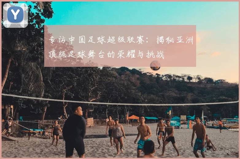 专访中国足球超级联赛：揭秘亚洲顶级足球舞台的荣耀与挑战