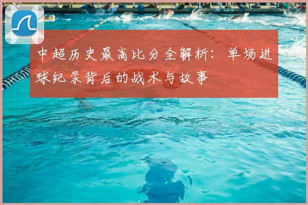 中超历史最高比分全解析：单场进球纪录背后的战术与故事