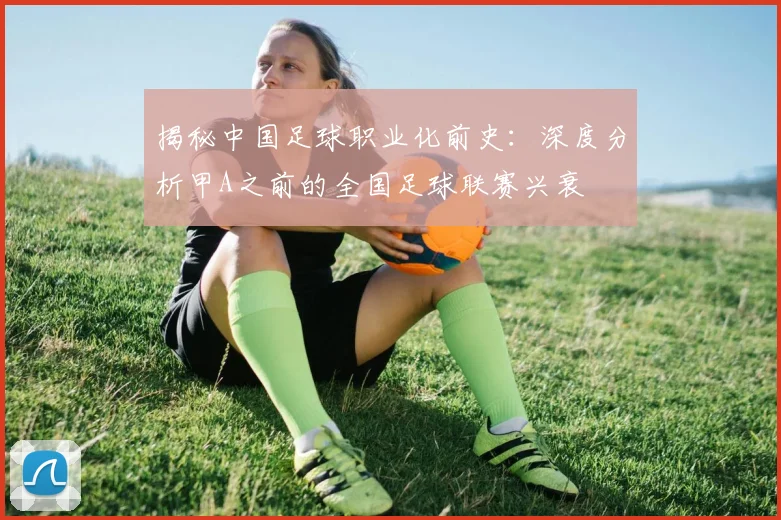 揭秘中国足球职业化前史：深度分析甲A之前的全国足球联赛兴衰